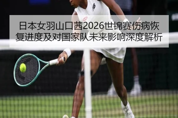 日本女羽山口茜2026世锦赛伤病恢复进度及对国家队未来影响深度解析